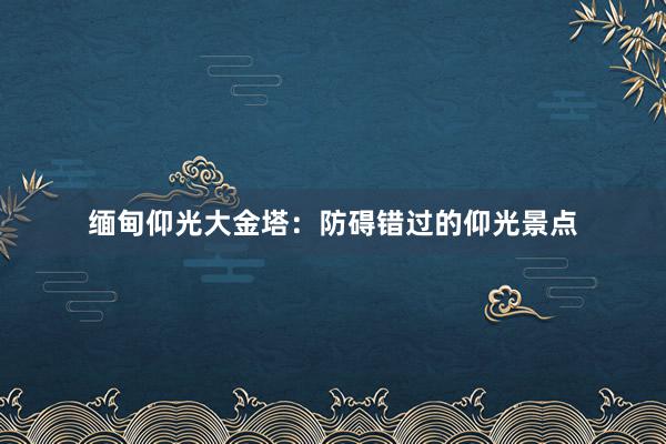 缅甸仰光大金塔：防碍错过的仰光景点